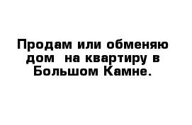 Продам или обменяю дом  на квартиру в Большом Камне.